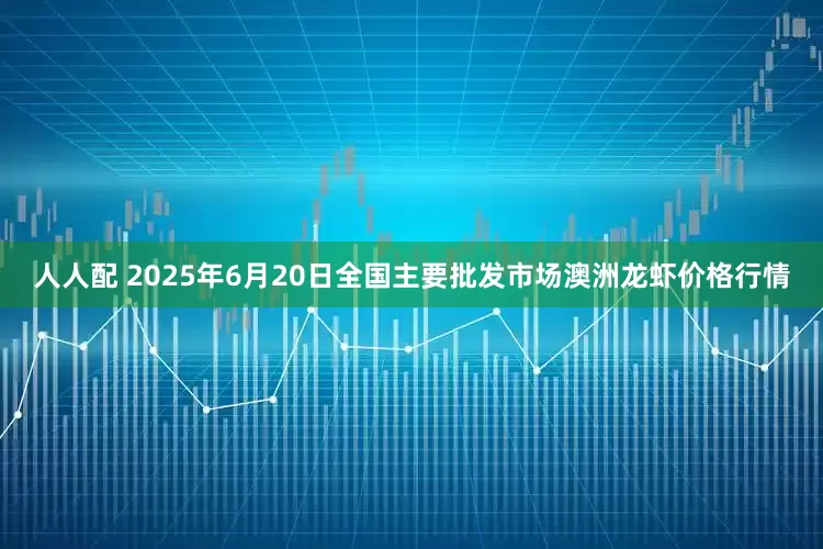 人人配 2025年6月20日全国主要批发市场澳洲龙虾价格行情