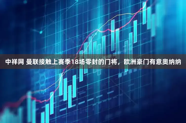 中祥网 曼联接触上赛季18场零封的门将，欧洲豪门有意奥纳纳