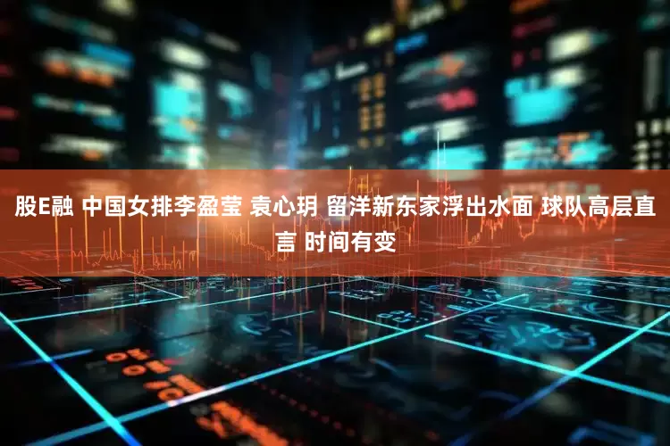 股E融 中国女排李盈莹 袁心玥 留洋新东家浮出水面 球队高层直言 时间有变