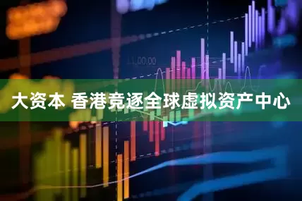 大资本 香港竞逐全球虚拟资产中心