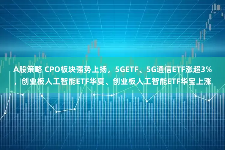 A股策略 CPO板块强势上扬，5GETF、5G通信ETF涨超3%，创业板人工智能ETF华夏、创业板人工智能ETF华宝上涨