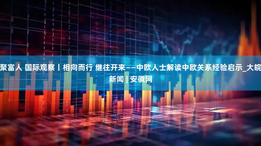 聚富人 国际观察丨相向而行 继往开来——中欧人士解读中欧关系经验启示_大皖新闻 | 安徽网
