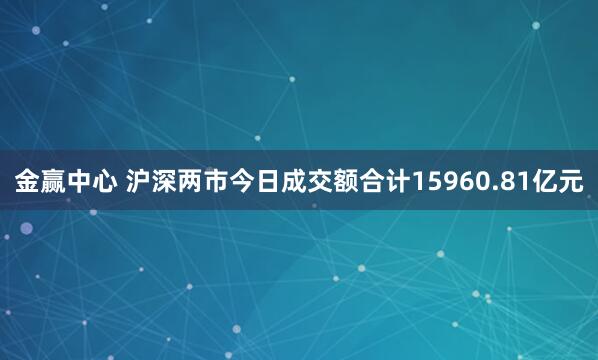 金赢中心 沪深两市今日成交额合计15960.81亿元