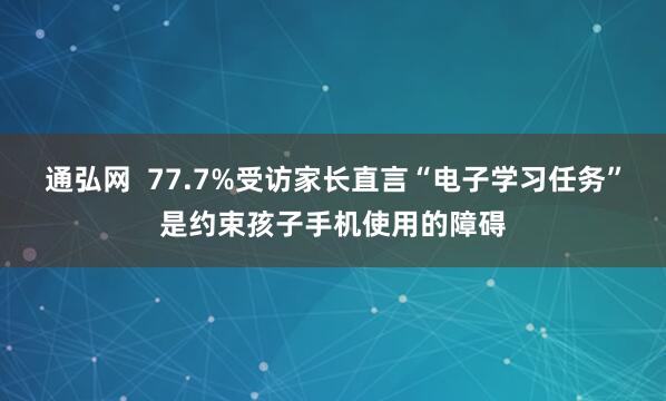 通弘网  77.7%受访家长直言“电子学习任务”是约束孩子手机使用的障碍