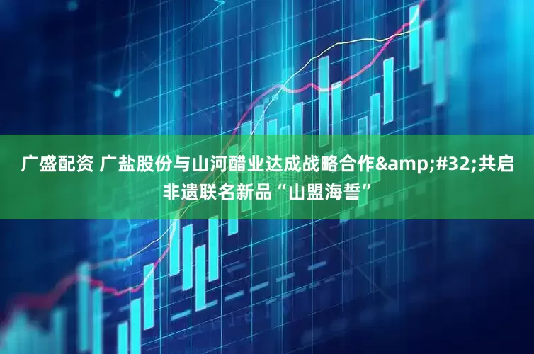 广盛配资 广盐股份与山河醋业达成战略合作&#32;共启非遗联名新品“山盟海誓”