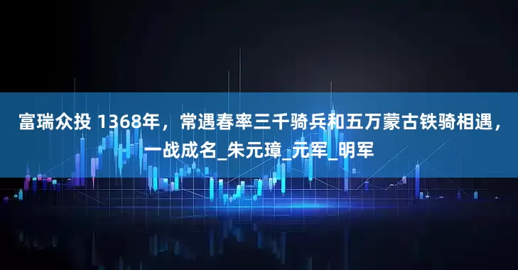 富瑞众投 1368年，常遇春率三千骑兵和五万蒙古铁骑相遇，一战成名_朱元璋_元军_明军