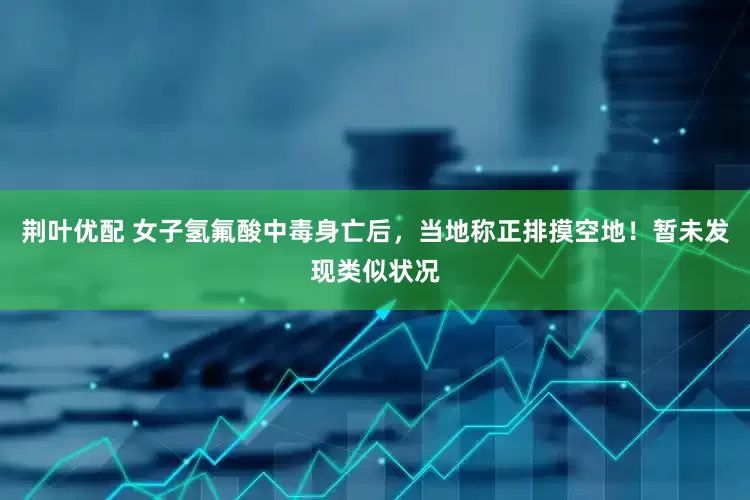 荆叶优配 女子氢氟酸中毒身亡后，当地称正排摸空地！暂未发现类似状况