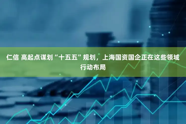仁信 高起点谋划“十五五”规划，上海国资国企正在这些领域行动布局
