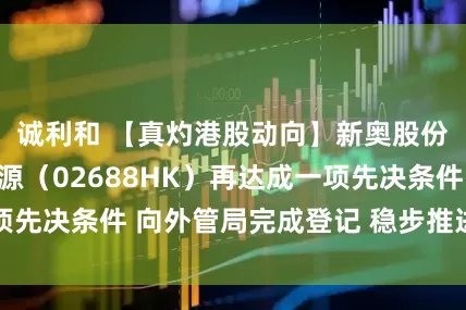 诚利和 【真灼港股动向】新奥股份私有化新奥能源（02688HK）再达成一项先决条件 向外管局完成登记 稳步推进余下程序