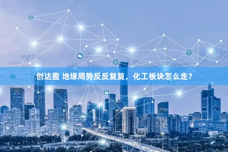 创达盈 地缘局势反反复复，化工板块怎么走？