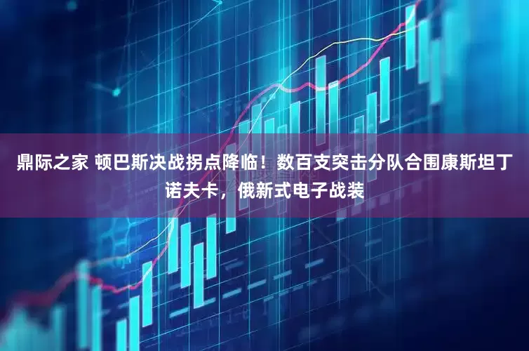 鼎际之家 顿巴斯决战拐点降临！数百支突击分队合围康斯坦丁诺夫卡，俄新式电子战装